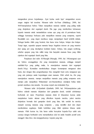 8
menguraikan proses kejadiannya. Ayat kedua surah Iqra’ menguraikan secara
sangat singkat hal tersebut. Menurut tafsir An-Nuur (Shiddieqy, 2000, hal.
4645)menjelaskan bahwa Tuhan menjadikan manusia makluk yang paling mulia
yang diciptakan dari segumpal darah. Dia juga yang memberikan kekuasaan
kepada manusia untuk menundukkan semua apa yang ada di permukaan bumi,
sehingga karenanya berkuasa pula menjadikan manusia yang sempurna, seperti
Rasulullah saw. yang dapat membaca tanpa mempelajari huruf terlebih dahulu.
Sebagai hamba Allah yang berakal, kita harus terus belejar, belajar dan belajar.
Tetapi ingat, sepandai apapun manusia hanya bagaikan tetesan air yang menetes
dari ujung jari yang dicelupkan kedalam lautan. Artinya, kita jangan sombong,
sehebat apapun yang kita miliki tetap kita hanyalah manusia biasa yang Allah
ciptakan dari segumpal darah yang hina.
Penjelasan dari tafsir Al-Maraghi (Maraghi, 1989, hal. 346)mengenai ayat
ini, bahwa sesungguhnya Zat yang menciptakan manusia, sehingga menjadi
makhluk-Nya yang paling mulia, Ia menciptakan manusia dari segumpal
darah (‘Alaq). Kemudian membekalinya dengan kemampuan menguasai alam
bumi, dan dengan ilmu pengetahuannya bisa mengolah bumi serta menguasai apa
yang ada padanya untuk kepentingan umat manusia. Oleh sebab itu, Zat yang
menciptakan manusia, mampu menjadikan manusia yang paling sempurna serta
mampu pula menjadikan Muhammad saw.bisamembaca sekalipun beliau tidak
pernah membaca dan menulis. Itu semua terjadi atas kehendak-Nya.
Menurut tafsir Al-Qurthubi (Qurthubi, 2009, hal. 546)menjelaskan pula
bahwa seluruh manusia diciptakan dari gumpalan darah, setelah sebelumnya
berbentuk air mani. Penyebutan manusia disini di khususkan karena untuk
menjelaskan kadar nikmat yang diberikan kepada mereka, yakni mereka
diciptakan bermula dari gumpalan darah yang hina, lalu setelah itu mereka
menjadi seorang manusia yang sempurna , yang memiliki akal dan dapat
membedakan segalanya. Itulah kelebihan yang Allah ciptakan khusus untuk
manusia. Oleh karena itu, kita harus selalu bersyukur kepada-Nya salah satu
caranya dengan beribadah serta memanfaatkan akal ini untuk berpikir positif serta
menggali ilmu-ilmu dan mengajarkannya kepada yang lain.
 