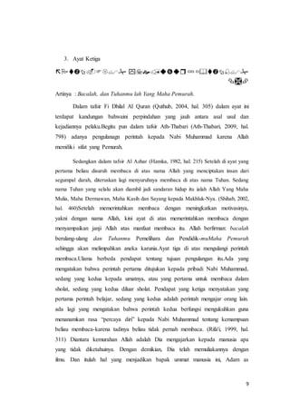 9
3. Ayat Ketiga
 ْْْ
ْْْ
Artinya : Bacalah, dan Tuhanmu lah Yang Maha Pemurah.
Dalam tafsir Fi Dhilal Al Quran (Quthub, 2004, hal. 305) dalam ayat ini
terdapat kandungan bahwaini perpindahan yang jauh antara asal usul dan
kejadiannya pelaku.Begitu pun dalam tafsir Ath-Thabari (Ath-Thabari, 2009, hal.
798) adanya pengulanagn perintah kepada Nabi Muhammad karena Allah
memiliki sifat yang Pemurah.
Sedangkan dalam tafsir Al Azhar (Hamka, 1982, hal. 215) Setelah di ayat yang
pertama beliau disuruh membaca di atas nama Allah yang menciptakan insan dari
segumpal darah, diteruskan lagi menyuruhnya membaca di atas nama Tuhan. Sedang
nama Tuhan yang selalu akan diambil jadi sandaran hidup itu ialah Allah Yang Maha
Mulia, Maha Dermawan, Maha Kasih dan Sayang kepada Makhluk-Nya. (Shihab, 2002,
hal. 460)Setelah memerintahkan membaca dengan meningkatkan motivasinya,
yakni dengan nama Allah, kini ayat di atas memerintahkan membaca dengan
menyampaikan janji Allah atas manfaat membaca itu. Allah berfirman: bacalah
berulang-ulang dan Tuhanmu Pemelihara dan Pendidik-muMaha Pemurah
sehingga akan melimpahkan aneka karunia.Ayat tiga di atas mengulangi perintah
membaca.Ulama berbeda pendapat tentang tujuan pengulangan itu.Ada yang
mengatakan bahwa perintah pertama ditujukan kepada pribadi Nabi Muhammad,
sedang yang kedua kepada umatnya, atau yang pertama untuk membaca dalam
sholat, sedang yang kedua diluar sholat. Pendapat yang ketiga menyatakan yang
pertama perintah belajar, sedang yang kedua adalah perintah mengajar orang lain.
ada lagi yang mengatakan bahwa perintah kedua berfungsi mengukuhkan guna
menanamkan rasa “percaya diri” kepada Nabi Muhammad tentang kemampuan
beliau membaca-karena tadinya beliau tidak pernah membaca. (Rifa'i, 1999, hal.
311) Diantara kemurahan Allah adalah Dia mengajarkan kepada manusia apa
yang tidak diketahuinya. Dengan demikian, Dia telah memuliakannya dengan
ilmu. Dan itulah hal yang menjadikan bapak ummat manusia ini, Adam as
 