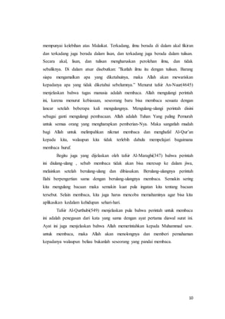 10
mempunyai kelebihan atas Malaikat. Terkadang, ilmu berada di dalam akal fikiran
dan terkadang juga berada dalam lisan, dan terkadang juga berada dalam tulisan.
Secara akal, lisan, dan tulisan mengharuskan perolehan ilmu, dan tidak
sebaliknya. Di dalam atsar disebutkan: ”Ikatlah ilmu itu dengan tulisan. Barang
siapa mengamalkan apa yang diketahuinya, maka Allah akan mewariskan
kepadanya apa yang tidak diketahui sebelumnya.” Menurut tafsir An-Nuur(4645)
menjelaskan bahwa tugas manusia adalah membaca. Allah mengulangi perintah
ini, karena menurut kebiasaan, seseorang baru bisa membaca sesuatu dengan
lancar setelah beberapa kali mengulangnya. Mengulang-ulangi perintah disini
sebagai ganti mengulangi pembacaan. Allah adalah Tuhan Yang paling Pemurah
untuk semua orang yang mengharapkan pemberian-Nya. Maka sangatlah mudah
bagi Allah untuk melimpahkan nikmat membaca dan menghafal Al-Qur’an
kepada kita, walaupun kita tidak terlebih dahulu mempelajari bagaimana
membaca huruf.
Begitu juga yang dijelaskan oleh tafsir Al-Maraghi(347) bahwa perintah
ini diulang-ulang , sebab membaca tidak akan bisa meresap ke dalam jiwa,
melainkan setelah berulang-ulang dan dibiasakan. Berulang-ulangnya perintah
Ilahi berpengertian sama dengan berulang-ulangnya membaca. Semakin sering
kita mengulang bacaan maka semakin kuat pula ingatan kita tentang bacaan
tersebut. Selain membaca, kita juga harus mencoba memahaminya agar bisa kita
aplikasikan kedalam kehidupan sehari-hari.
Tafsir Al-Qurthubi(549) menjelaskan pula bahwa perintah untuk membaca
ini adalah penegasan dari kata yang sama dengan ayat pertama diawal surat ini.
Ayat ini juga menjelaskan bahwa Allah memerintahkan kepada Muhammad saw.
untuk membaca, maka Allah akan menolongnya dan memberi pemahaman
kepadanya walaupun beliau bukanlah seseorang yang pandai membaca.
 
