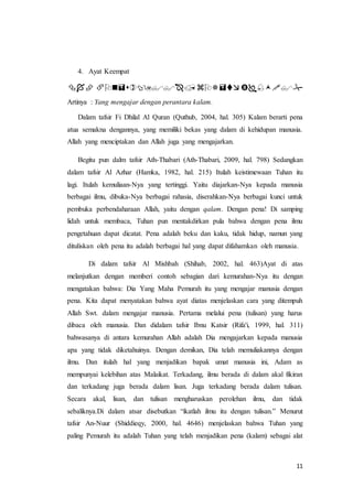 11
4. Ayat Keempat
ْْْْْْ
Artinya : Yang mengajar dengan perantara kalam.
Dalam tafsir Fi Dhilal Al Quran (Quthub, 2004, hal. 305) Kalam berarti pena
atua semakna dengannya, yang memiliki bekas yang dalam di kehidupan manusia.
Allah yang menciptakan dan Allah juga yang mengajarkan.
Begitu pun dalm tafsir Ath-Thabari (Ath-Thabari, 2009, hal. 798) Sedangkan
dalam tafsir Al Azhar (Hamka, 1982, hal. 215) Itulah keistimewaan Tuhan itu
lagi. Itulah kemuliaan-Nya yang tertinggi. Yaitu diajarkan-Nya kepada manusia
berbagai ilmu, dibuka-Nya berbagai rahasia, diserahkan-Nya berbagai kunci untuk
pembuka perbendaharaan Allah, yaitu dengan qalam. Dengan pena! Di samping
lidah untuk membaca, Tuhan pun mentakdirkan pula bahwa dengan pena ilmu
pengetahuan dapat dicatat. Pena adalah beku dan kaku, tidak hidup, namun yang
dituliskan oleh pena itu adalah berbagai hal yang dapat difahamkan oleh manusia.
Di dalam tafsir Al Mishbah (Shihab, 2002, hal. 463)Ayat di atas
melanjutkan dengan memberi contoh sebagian dari kemurahan-Nya itu dengan
mengatakan bahwa: Dia Yang Maha Pemurah itu yang mengajar manusia dengan
pena. Kita dapat menyatakan bahwa ayat diatas menjelaskan cara yang ditempuh
Allah Swt. dalam mengajar manusia. Pertama melalui pena (tulisan) yang harus
dibaca oleh manusia. Dan didalam tafsir Ibnu Katsir (Rifa'i, 1999, hal. 311)
bahwasanya di antara kemurahan Allah adalah Dia mengajarkan kepada manusia
apa yang tidak diketahuinya. Dengan demikan, Dia telah memuliakannya dengan
ilmu. Dan itulah hal yang menjadikan bapak umat manusia ini, Adam as
mempunyai kelebihan atas Malaikat. Terkadang, ilmu berada di dalam akal fikiran
dan terkadang juga berada dalam lisan. Juga terkadang berada dalam tulisan.
Secara akal, lisan, dan tulisan mengharuskan perolehan ilmu, dan tidak
sebaliknya.Di dalam atsar disebutkan “ikatlah ilmu itu dengan tulisan.” Menurut
tafsir An-Nuur (Shiddieqy, 2000, hal. 4646) menjelaskan bahwa Tuhan yang
paling Pemurah itu adalah Tuhan yang telah menjadikan pena (kalam) sebagai alat
 