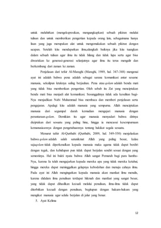 12
untuk melahirkan (mengekspresikan, mengungkapkan) sebuah pikiran melalui
tulisan dan untuk memberikan pengertian kepada orang lain, sebagaimana hanya
lisan yang juga merupakan alat untuk mengemukakan sebuah pikiran dengan
ucapan. Setelah kita mendapatkan ilmu,alangkah baiknya jika kita tuangkan
dalam sebuah tulisan agar ilmu itu tidak hilang dan tidak lupa serta agar bisa
diwariskan ke generasi-generasi selanjutnya agar ilmu itu terus mengalir dan
berkembang dari zaman ke zaman.
Penjelasan dari tefsir Al-Maraghi (Maraghi, 1989, hal. 347-348) mengenai
ayat ini adalah bahwa pena adalah sebagai sarana komunikasi antar sesame
manusia, sekalipun letaknya saling berjauhan. Pena atau qolam adalah benda mati
yang tidak bisa memberikan pengertian. Oleh sebab itu Zat yang menciptakan
benda mati bisa menjadi alat komunikasi. Sesungguhnya tidak ada kesulitan bagi-
Nya menjadikan Nabi Muhammad bisa membaca dan memberi penjelasan serta
pengajaran. Apalagi kita adalah manusia yang sempurna. Allah menciptakan
manusia dari segumpal darah kemudian mengajari manusia dengan
perantaraan qolam. Demikian itu agar manusia menyadari bahwa dirinya
diciptakan dari sesuatu yang paling hina, hingga ia mencaoai kesempurnaan
kemanusiaannya dengan pengetahuannya tentang hakikat segala sesuatu.
Menurut tafsir Al-Qurthubi (Qurthubi, 2009, hal. 549-550) menjelaskan
bahwa qolam adalah salah satunikmat Allah yang paling besar, kalau
sajaqolam tidak diperkenalkan kepada manusia maka agama tidak dapat berdiri
dengan tegak, dan kehidupan pun tidak dapat berjalan sendiri sesuai dengan yang
semestinya. Hal ini bukti nyata bahwa Allah sangat Pemurah bagi para hamba-
Nya, karena Ia telah mengajarkan kepada mereka apa yang tidak mereka ketahui,
hingga mereka dapat meninggalkan gelapnya kebodohan dan menuju cahaya ilmu.
Pada ayat ini Allah mengingatkan kepada manusia akan manfaat ilmu menulis,
karena didalam ilmu penulisan terdapat hikmah dan manfaat yang sangat besar,
yang tidak dapat dihasilkan kecuali melalui penulisan, ilmu-ilmu tidak dapat
diterbitkan kecuali dengan penulisan, begitupun dengan hukum-hukum yang
mengikat manusia agar selalu berjalan di jalur yang benar.
5. Ayat Kelima
 