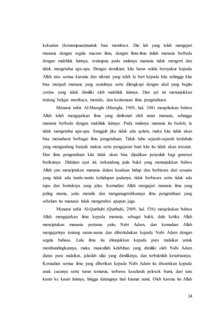 14
kekuatan (kemampuan)nuntuk bisa membaca. Dia lah yang telah mengajari
manusia dengan segala macam ilmu, dengan ilmu-ilmu itulah manusia berbeda
dengan makhluk lainnya, walaupun pada mulanya manusia tidak mengerti dan
tidak mengetahui apa-apa. Dengan demikian, kita harus selalu bersyukur kepada
Allah atas semua karunia dan nikmat yang telah Ia beri kepada kita sehingga kita
bisa menjadi manusia yang seutuhnya serta dilengkapi dengan akal yang begitu
cerdas yang tidak dimiliki oleh makhluk lainnya. Dan ayt ini menunjukkan
tentang belajar membaca, menulis, dan keutamaan ilmu pengetahuan.
Menurut tafsir Al-Maraghi (Maraghi, 1989, hal. 348) menjelaskan bahwa
Allah telah mengajarkan ilmu yang dinikmati oleh umat manusia, sehingga
manusia berbeda dengan makhluk lainnya. Pada mulanya manusia itu bodoh, ia
tidak mengetahui apa-apa. Sungguh jika tidak ada qolam, maka kita tidak akan
bisa memahami berbagai ilmu pengetahuan. Tidak tahu sejarah-sejarah terdahulu
yang mengandung banyak makna serta pengajaran buat kita itu tidak akan tercatat.
Dan ilmu pengetahuan kita tidak akan bisa dijadikan penyuluh bagi generasi
berikutnya. Didalam ayat ini, terkandung pula bukti yang menunjukkan bahwa
Allah yan menciptakan manusia dalam keadaan hidup dan berbicara dari sesuatu
yang tidak ada tanda-tanda kehidupan padanya, tidak berbicara serta tidak ada
rupa dan bentuknya yang jelas. Kemudian Allah mengajari manusia ilmu yang
paling utama, yaitu menulis dan menganugerahkannya ilmu pengetahuan yang
sebelum itu manusia tidak mengetahui apapun juga.
Menurut tafsir Al-Qurthubi (Qurthubi, 2009, hal. 556) menjelaskan bahwa
Allah mengajarkan ilmu kepada manusia, sebagai bukti, dulu ketika Allah
menciptakan manusia pertama yaitu Nabi Adam, dan kemudian Allah
mengajarinya tentang nama-nama dan diberitahukan kepada Nabi Adam dengan
segala bahasa. Lalu ilmu itu ditunjukkan kepada para malaikat untuk
membandingkannya, maka muncullah kelebihan yang dimiliki oleh Nabi Adam
diatas para malaikat, jelaslah nilai yang dimilikinya, dan terbuktilah kenabiannya.
Kemudian semua ilmu yang diberikan kepada Nabi Adam itu diwariskan kepada
anak cucunya serta turun temurun, terbawa keseluruh pelosok bumi, dari satu
kaum ke kaum lainnya, hingga datangnya hari kiamat nanti. Oleh karena itu Allah
 