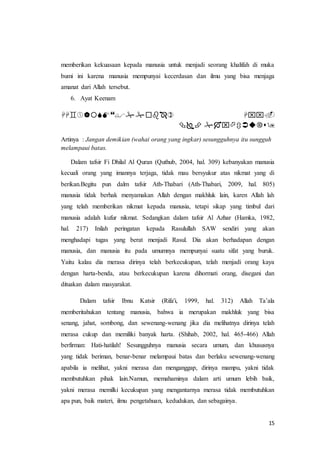 15
memberikan kekuasaan kepada manusia untuk menjadi seorang khalifah di muka
bumi ini karena manusia mempunyai kecerdasan dan ilmu yang bisa menjaga
amanat dari Allah tersebut.
6. Ayat Keenam
 ْْْ
ْْْْ
Artinya : Jangan demikian (wahai orang yang ingkar) sesungguhnya itu sungguh
melampaui batas.
Dalam tafsir Fi Dhilal Al Quran (Quthub, 2004, hal. 309) kebanyakan manusia
kecuali orang yang imannya terjaga, tidak mau bersyukur atas nikmat yang di
berikan.Begitu pun dalm tafsir Ath-Thabari (Ath-Thabari, 2009, hal. 805)
manusia tidak berhak menyamakan Allah dengan makhluk lain, karen Allah lah
yang telah memberikan nikmat kepada manusia, tetapi sikap yang timbul dari
manusia adalah kufur nikmat. Sedangkan dalam tafsir Al Azhar (Hamka, 1982,
hal. 217) Inilah peringatan kepada Rasulullah SAW sendiri yang akan
menghadapi tugas yang berat menjadi Rasul. Dia akan berhadapan dengan
manusia, dan manusia itu pada umumnya mempunyai suatu sifat yang buruk.
Yaitu kalau dia merasa dirinya telah berkecukupan, telah menjadi orang kaya
dengan harta-benda, atau berkecukupan karena dihormati orang, disegani dan
dituakan dalam masyarakat.
Dalam tafsir Ibnu Katsir (Rifa'i, 1999, hal. 312) Allah Ta’ala
memberitahukan tentang manusia, bahwa ia merupakan makhluk yang bisa
senang, jahat, sombong, dan sewenang-wenang jika dia melihatnya dirinya telah
merasa cukup dan memiliki banyak harta. (Shihab, 2002, hal. 465-466) Allah
berfirman: Hati-hatilah! Sesungguhnya manusia secara umum, dan khususnya
yang tidak beriman, benar-benar melampaui batas dan berlaku sewenang-wenang
apabila ia melihat, yakni merasa dan menganggap, dirinya mampu, yakni tidak
membutuhkan pihak lain.Namun, memahaminya dalam arti umum lebih baik,
yakni merasa memilki kecukupan yang mengantarnya merasa tidak membutuhkan
apa pun, baik materi, ilmu pengetahuan, kedudukan, dan sebagainya.
 