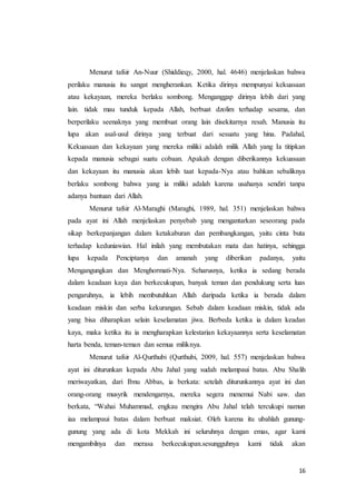 16
Menurut tafsir An-Nuur (Shiddieqy, 2000, hal. 4646) menjelaskan bahwa
perilaku manusia itu sangat mengherankan. Ketika dirinya mempunyai kekuasaan
atau kekayaan, mereka berlaku sombong. Menganggap dirinya lebih dari yang
lain. tidak mau tunduk kepada Allah, berbuat dzolim terhadap sesama, dan
berperilaku seenaknya yang membuat orang lain disekitarnya resah. Manusia itu
lupa akan asal-usul dirinya yang terbuat dari sesuatu yang hina. Padahal,
Kekuasaan dan kekayaan yang mereka miliki adalah milik Allah yang Ia titipkan
kepada manusia sebagai suatu cobaan. Apakah dengan diberikannya kekuasaan
dan kekayaan itu manusia akan lebih taat kepada-Nya atau bahkan sebaliknya
berlaku sombong bahwa yang ia miliki adalah karena usahanya sendiri tanpa
adanya bantuan dari Allah.
Menurut tafsir Al-Maraghi (Maraghi, 1989, hal. 351) menjelaskan bahwa
pada ayat ini Allah menjelaskan penyebab yang mengantarkan seseorang pada
sikap berkepanjangan dalam ketakaburan dan pembangkangan, yaitu cinta buta
terhadap keduniawian. Hal inilah yang membutakan mata dan hatinya, sehingga
lupa kepada Penciptanya dan amanah yang diberikan padanya, yaitu
Mengangungkan dan Menghormati-Nya. Seharusnya, ketika ia sedang berada
dalam keadaan kaya dan berkecukupan, banyak teman dan pendukung serta luas
pengaruhnya, ia lebih membutuhkan Allah daripada ketika ia berada dalam
keadaan miskin dan serba kekurangan. Sebab dalam keadaan miskin, tidak ada
yang bisa diharapkan selain keselamatan jiwa. Berbeda ketika ia dalam keadan
kaya, maka ketika itu ia mengharapkan kelestarian kekayaannya serta keselamatan
harta benda, teman-teman dan semua miliknya.
Menurut tafsir Al-Qurthubi (Qurthubi, 2009, hal. 557) menjelaskan bahwa
ayat ini diturunkan kepada Abu Jahal yang sudah melampaui batas. Abu Shalih
meriwayatkan, dari Ibnu Abbas, ia berkata: setelah diturunkannya ayat ini dan
orang-orang musyrik mendengarnya, mereka segera menemui Nabi saw. dan
berkata, “Wahai Muhammad, engkau mengira Abu Jahal telah tercukupi namun
iaa melampaui batas dalam berbuat maksiat. Oleh karena itu ubahlah gunung-
gunung yang ada di kota Mekkah ini seluruhnya dengan emas, agar kami
mengambilnya dan merasa berkecukupan.sesungguhnya kami tidak akan
 