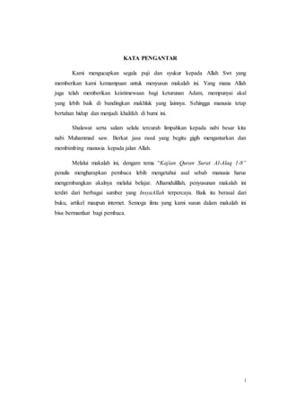 i
KATA PENGANTAR
Kami mengucapkan segala puji dan syukur kepada Allah Swt yang
memberikan kami kemampuan untuk menyusun makalah ini. Yang mana Allah
juga telah memberikan keistimewaan bagi keturunan Adam, mempunyai akal
yang lebih baik di bandingkan makhluk yang lainnya. Sehingga manusia tetap
bertahan hidup dan menjadi khalifah di bumi ini.
Shalawat serta salam selalu tercurah limpahkan kepada nabi besar kita
nabi Muhammad saw. Berkat jasa rasul yang begitu gigih mengantarkan dan
membimbing manusia kepada jalan Allah.
Melalui makalah ini, dengam tema “Kajian Quran Surat Al-Alaq 1-8”
penulis mengharapkan pembaca lebih mengetahui asal sebab manusia harus
mengembangkan akalnya melalui belajar. Alhamdulillah, penyusunan makalah ini
terdiri dari berbagai sumber yang InsyaAllah terpercaya. Baik itu berasal dari
buku, artikel maupun internet. Semoga ilmu yang kami susun dalam makalah ini
bisa bermanfaat bagi pembaca.
 