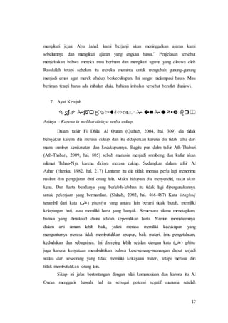 17
mengikuti jejak Abu Jahal, kami berjanji akan meninggalkan ajaran kami
sebelumnya dan mengikuti ajaran yang engkau bawa.” Penjelasan tersebut
menjelaskan bahwa mereka mau beriman dan mengikuti agama yang dibawa oleh
Rasulullah tetapi sebelum itu mereka meminta untuk mengubah gunung-gunung
menjadi emas agar merek ahidup berkecukupan. Ini sangat melampaui batas. Mau
beriman tetapi harus ada imbalan dulu, bahkan imbalan tersebut bersifat duniawi.
7. Ayat Ketujuh
ْْْْْْ
Artinya : Karena ia melihat dirinya serba cukup.
Dalam tafsir Fi Dhilal Al Quran (Quthub, 2004, hal. 309) dia tidak
bersyukur karena dia merasa cukup dan itu didapatkan karena dia tidak tahu dari
mana sumber kenikmatan dan kecukupannya. Begitu pun dalm tafsir Ath-Thabari
(Ath-Thabari, 2009, hal. 805) sebab manusia menjadi sombong dan kufur akan
nikmat Tuhan-Nya karena dirinya merasa cukup. Sedangkan dalam tafsir Al
Azhar (Hamka, 1982, hal. 217) Lantaran itu dia tidak merasa perlu lagi menerima
nasihat dan pengajaran dari orang lain. Maka hiduplah dia menyendiri, takut akan
kena. Dan harta bendanya yang berlebih-lebihan itu tidak lagi dipergunakannya
untuk pekerjaan yang bermanfaat. (Shihab, 2002, hal. 466-467) Kata istaghnậ
terambil dari kata (‫)غني‬ ghaniya yang antara lain berarti tidak butuh, memiliki
kelapangan hati, atau memiliki harta yang banyak. Sementara ulama menetapkan,
bahwa yang dimaksud disini adalah kepemilikan harta. Namun memahaminya
dalam arti umum lebih baik, yakni merasa memiliki kecukupan yang
mengantarnya merasa tidak membutuhkan apapun, baik materi, ilmu pengetahuan,
kedudukan dan sebagainya. Ini dismping lebih sejalan dengan kata (‫)غنى‬ ghina
juga karena kenyataan membuktikan bahwa kesewenang-wenangan dapat terjadi
walau dari seseorang yang tidak memiliki kekayaan materi, tetapi merasa diri
tidak membutuhkan orang lain.
Sikap ini jelas bertentangan dengan nilai kemanusiaan dan karena itu Al
Quran menggaris bawahi hal itu sebagai potensi negatif manusia setelah
 