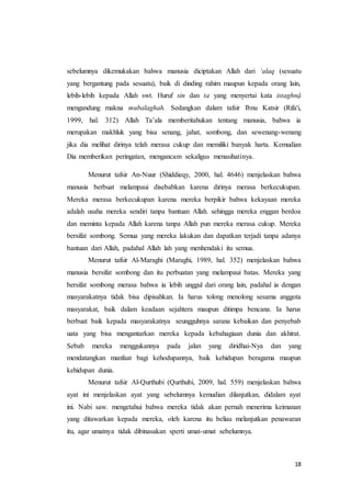 18
sebelumnya dikemukakan bahwa manusia diciptakan Allah dari ‘alaq (sesuatu
yang bergantung pada sesuatu), baik di dinding rahim maupun kepada orang lain,
lebih-lebih kepada Allah swt. Huruf sin dan ta yang menyertai kata istaghnậ
mengandung makna mubalaghah. Sedangkan dalam tafsir Ibnu Katsir (Rifa'i,
1999, hal. 312) Allah Ta’ala memberitahukan tentang manusia, bahwa ia
merupakan makhluk yang bisa senang, jahat, sombong, dan sewenang-wenang
jika dia melihat dirinya telah merasa cukup dan memiliki banyak harta. Kemudian
Dia memberikan peringatan, mengancam sekaligus menasihatinya.
Menurut tafsir An-Nuur (Shiddieqy, 2000, hal. 4646) menjelaskan bahwa
manusia berbuat melampaui disebabkan karena dirinya merasa berkecukupan.
Mereka merasa berkecukupan karena mereka berpikir bahwa kekayaan mereka
adalah usaha mereka sendiri tanpa bantuan Allah. sehingga mereka enggan berdoa
dan meminta kepada Allah karena tanpa Allah pun mereka merasa cukup. Mereka
bersifat sombong. Semua yang mereka lakukan dan dapatkan terjadi tanpa adanya
bantuan dari Allah, padahal Allah lah yang menhendaki itu semua.
Menurut tafsir Al-Maraghi (Maraghi, 1989, hal. 352) menjelaskan bahwa
manusia bersifat sombong dan itu perbuatan yang melampaui batas. Mereka yang
bersifat sombong merasa bahwa ia lebih unggul dari orang lain, padahal ia dengan
masyarakatnya tidak bisa dipisahkan. Ia harus tolong menolong sesama anggota
masyarakat, baik dalam keadaan sejahtera maupun ditimpa bencana. Ia harus
berbuat baik kepada masyarakatnya seungguhnya sarana kebaikan dan penyebab
uata yang bisa mengantarkan mereka kepada kebahagiaan dunia dan akhirat.
Sebab mereka menggukannya pada jalan yang diridhai-Nya dan yang
mendatangkan manfaat bagi kehodupannya, baik kehidupan beragama maupun
kehidupan dunia.
Menurut tafsir Al-Qurthubi (Qurthubi, 2009, hal. 559) menjelaskan bahwa
ayat ini menjelaskan ayat yang sebelumnya kemudian dilanjutkan, didalam ayat
ini. Nabi saw. mengetahui bahwa mereka tidak akan pernah menerima keimanan
yang ditawarkan kepada mereka, oleh karena itu beliau melanjutkan penawaran
itu, agar umatnya tidak dibinasakan sperti umat-umat sebelumnya.
 