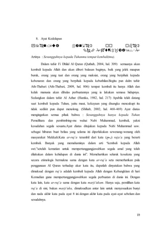 19
8. Ayat Kedelapan
 ْْْ
ْْْْ
Artinya : Sesungguhnya kepada Tuhanmu tempat kembali(mu).
Dalam tafsir Fi Dhilal Al Quran (Quthub, 2004, hal. 309) semuanya akan
kembali kepada Allah dan akan diberi balasan baginya, baik yang jelek maupun
buruk, orang yang taat dan orang yang maksiat, orang yang berpihak kepada
kebenaran dan orang yang berpihak kepada kebathilan.Begitu pun dalm tafsir
Ath-Thabari (Ath-Thabari, 2009, hal. 806) tempat kembali itu hanya Allah dan
kelak manusia akan dibalas perbuatannya yang ia lakukan semasa hidupnya.
Sedangkan dalam tafsir Al Azhar (Hamka, 1982, hal. 217) Apabila telah datang
saat kembali kepada Tuhan, yaitu maut, kekayaan yang disangka mencukupi itu
tidak sedikit pun dapat menolong. (Shihab, 2002, hal. 468-469) Ayat diatas
mengingatkan semua pihak bahwa : Sesungguhnya hanya kepada Tuhan
Pemelihara dan pembimbing-mu wahai Nabi Muhammad, kembali, yakni
kesudahan segala sesuatu.Ayat diatas ditujukan kepada Nabi Muhammad saw.
sebagai hiburan buat beliau yang selama ini diperlakukan sewenang-wenang oleh
masyarakat Mekkah.Kata ar-ruj’a terambil dari kata (‫)رجع‬ raja’a yang berarti
kembali. Banyak yang memahaminya dalam arti “kembali kepada Allah
swt.”setelah kematian untuk mempertanggungjawabkan segala amal yang telah
dilakukan dalam kehidupan di dunia ini”. Memehartikan seluruk kosakata yang
secara etimologis bermakna sama dengan kata ar-ruj’a seta memerhatikan pula
penggunaan Al Quran terhadap akar kata itu, dapatlah dinyatakan bahwa yang
dimaksud dengan ruj’a adalah kembali kepada Allah dengan Kebangkitan di hari
Kemudian guna mempertanggungjawabkan segala perbuatan di dunia ini. Dengan
kata lain, kata ar-ruj’a sama dengan kata marji’ukum. Hanya saja, pemilihan kata
ruj’a di sini, bukan marji’uku, dimaksudkan antar lain untuk menyesuaikan bunyi
dan nada akhir kata pada ayat 8 ini dengan akhir kata pada ayat-ayat sebelum dan
sesudahnya.
 