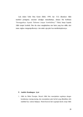 20
Lalu dalam Tafsir Ibnu Katsir (Rifa'i, 1999, hal. 312) dikatakan Allah
memberi peringatan, ancaman sekaligus menasihatinya, dimana Dia berfirman
“Sesungguhnya kepada Tuhanmu tempat kembali(mu).” Yakni, hanya kepada
Allah tempat kembali. Dan dia akan menghisabmu atas harta yang kau miliki, dari
mana engkau mengumpulkannya dan untuk apa pula kau membelanjakannya.
F. Analisis Kandungan Ayat
1. Allah itu Maha Pencipta. Berarti Allah bisa menciptakan segalanya dengan
keunikannya masing-masing, dan menciptakan pula hal-hal yang dibutuhkan oleh
makhluk-Nya selama hidupnya. Meski berawal dari segumpal darah, tetapi Allah
 