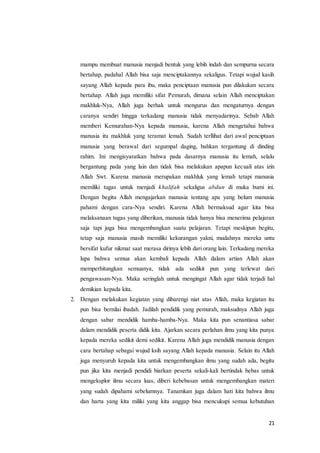 21
mampu membuat manusia menjadi bentuk yang lebih indah dan sempurna secara
bertahap, padahal Allah bisa saja menciptakannya sekaligus. Tetapi wujud kasih
sayang Allah kepada para ibu, maka penciptaan manusia pun dilakukan secara
bertahap. Allah juga memiliki sifat Pemurah, dimana selain Allah menciptakan
makhluk-Nya, Allah juga berhak untuk mengurus dan mengaturnya dengan
caranya sendiri hingga terkadang manusia tidak menyadarinya. Sebab Allah
memberi Kemurahan-Nya kepada manusia, karena Allah mengetahui bahwa
manusia itu makhluk yang teramat lemah. Sudah terllihat dari awal penciptaan
manusia yang berawal dari segumpal daging, bahkan tergantung di dinding
rahim. Ini mengisyaratkan bahwa pada dasarnya manusia itu lemah, selalu
bergantung pada yang lain dan tidak bisa melakukan apapun kecuali atas izin
Allah Swt. Karena manusia merupakan makhluk yang lemah tetapi manusia
memiliki tugas untuk menjadi khalifah sekaligus abdun di muka bumi ini.
Dengan begitu Allah mengajarkan manusia tentang apa yang belum manusia
pahami dengan cara-Nya sendiri. Karena Allah bermaksud agar kita bisa
melaksanaan tugas yang diberikan, manusia tidak hanya bisa menerima pelajaran
saja tapi juga bisa mengembangkan suatu pelajaran. Tetapi meskipun begitu,
tetap saja manusia masih memiliki kekurangan yakni, mudahnya mereka untu
bersifat kufur nikmat saat merasa dirinya lebih dari orang lain. Terkadang mereka
lupa bahwa semua akan kembali kepada Allah dalam artian Allah akan
memperhitungkan semuanya, tidak ada sedikit pun yang terlewat dari
pengawasan-Nya. Maka seringlah untuk mengingat Allah agar tidak terjadi hal
demikian kepada kita.
2. Dengan melakukan kegiatan yang dibarengi niat atas Allah, maka kegiatan itu
pun bisa bernilai ibadah. Jadilah pendidik yang pemurah, maksudnya Allah juga
dengan sabar mendidik hamba-hamba-Nya. Maka kita pun senantiasa sabar
dalam mendidik peserta didik kita. Ajarkan secara perlahan ilmu yang kita punya
kepada mereka sedikit demi sedikit. Karena Allah juga mendidik manusia dengan
cara bertahap sebagai wujud ksih sayang Allah kepada manusia. Selain itu Allah
juga menyuruh kepada kita untuk mengembangkan ilmu yang sudah ada, begitu
pun jika kita menjadi pendidi biarkan peserta sekali-kali bertindak bebas untuk
mengeksplor ilmu secara luas, diberi kebebasan untuk mengembangkan materi
yang sudah dipahami sebelumnya. Tanamkan juga dalam hati kita bahwa ilmu
dan harta yang kita miliki yang kita anggap bisa mencukupi semua kebutuhan
 