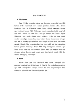 23
BAB III PENUTUP
A. Kesimpulan
Surat Al Alaq merupakan wahyu yang diturunkan pertama kali oleh Allah
kepada Nabi Muhammad saw. dengan perantara malaikat Jibril. Secara
keseluruhan surat ini mengandung makna bahwa manusia diciptakan manusia
agar beribadah kepada Allah. Maka agar manusia melakukan ibadah yang baik
dan benar, manusia di tuntut oleh Allah agar manusia mau belajar. Seperti
Muhammad yang dahulu dipaksa untuk membaca. Begitu pun para mufasir
sepakat berpendapat manusia harus mau belajar. Karena alam semesta ini begitu
luas, ilmu di dalamnya pun berlimpah. Maka dengan akal dan pena yang dimiliki
manusia. Manusia bisa mengembangkan ilmu yang sudah ada dan mewariskan
kepada generasi penerusnya. Tetapi Allah tetap mengingatkan manusia, agar
jangan merasa puas atas yang dimilikinya, hingga timbul rasa sombong yang kuat
di dalam hatinya. Karena segala sesuatu pasti akan kembali kepada Allah dan
dimintai pertanggung jawabannya.
B. Saran
Setelah materi yang telah dipaparkan oleh penulis, diharapkan para
pembaca memahami betul isi dari surat Al Alaq ini. Dan menjadikannya motivasi
agar lebih meningkatkan semangat belajar dan mau mengembangkan dunia
pendidikan dengan niat atas ibadah kepada Allah Swt.
 