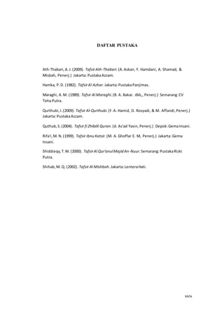 xxiv
DAFTAR PUSTAKA
Ath-Thabari,A.J.(2009). TafsirAth-Thabari. (A.Askan, Y. Hamdani, A. Shamad, &
Misbah, Penerj.) Jakarta: PustakaAzzam.
Hamka, P.D. (1982). TafsirAl Azhar. Jakarta:PustakaPanjimas.
Maraghi, A.M. (1989). Tafsir Al Maraghi. (B. A. Bakar. dkk,, Penerj.) Semarang:CV
Toha Putra.
Qurthubi,I.(2009). Tafsir Al-Qurthubi. (F.A. Hamid, D. Rosyadi, & M. Affandi,Penerj.)
Jakarta: PustakaAzzam.
Quthub,S.(2004). Tafsir fi Zhilalil Quran. (d. As'ad Yasin, Penerj.) Depok:GemaInsani.
Rifa'i,M. N.(1999). Tafsir Ibnu Katsir. (M. A. Ghoffar E. M, Penerj.) Jakarta: Gema
Insani.
Shiddieqy,T.M. (2000). TafsirAl Qur'anulMajid An-Nuur. Semarang:PustakaRizki
Putra.
Shihab,M. Q. (2002). Tafsir Al Mishbah. Jakarta:LenteraHati.
 