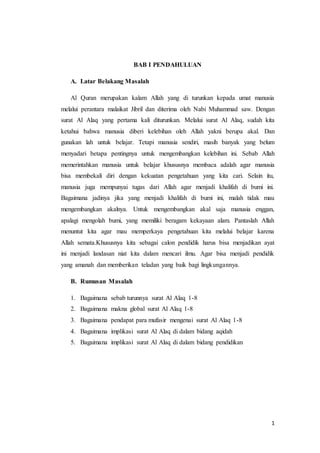 1
BAB I PENDAHULUAN
A. Latar Belakang Masalah
Al Quran merupakan kalam Allah yang di turunkan kepada umat manusia
melalui perantara malaikat Jibril dan diterima oleh Nabi Muhammad saw. Dengan
surat Al Alaq yang pertama kali diturunkan. Melalui surat Al Alaq, sudah kita
ketahui bahwa manusia diberi kelebihan oleh Allah yakni berupa akal. Dan
gunakan lah untuk belajar. Tetapi manusia sendiri, masih banyak yang belum
menyadari betapa pentingnya untuk mengembangkan kelebihan ini. Sebab Allah
memerintahkan manusia untuk belajar khususnya membaca adalah agar manusia
bisa membekali diri dengan kekuatan pengetahuan yang kita cari. Selain itu,
manusia juga mempunyai tugas dari Allah agar menjadi khalifah di bumi ini.
Bagaimana jadinya jika yang menjadi khalifah di bumi ini, malah tidak mau
mengembangkan akalnya. Untuk mengembangkan akal saja manusia enggan,
apalagi mengolah bumi, yang memiliki beragam kekayaan alam. Pantaslah Allah
menuntut kita agar mau memperkaya pengetahuan kita melalui belajar karena
Allah semata.Khususnya kita sebagai calon pendidik harus bisa menjadikan ayat
ini menjadi landasan niat kita dalam mencari ilmu. Agar bisa menjadi pendidik
yang amanah dan memberikan teladan yang baik bagi lingkungannya.
B. Rumusan Masalah
1. Bagaimana sebab turunnya surat Al Alaq 1-8
2. Bagaimana makna global surat Al Alaq 1-8
3. Bagaimana pendapat para mufasir mengenai surat Al Alaq 1-8
4. Bagaimana implikasi surat Al Alaq di dalam bidang aqidah
5. Bagaimana implikasi surat Al Alaq di dalam bidang pendidikan
 