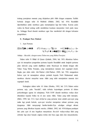 5
tentang penciptaan manusia yang diciptakan pleh Allah dengan sempurna. Sedikit
berbeda dengan tafsir Al Mishbah (Shihab, 2002, hal. 454) Rasulullah
diperintahkan untuk membaca guna memantapkan lagi hati beliau. Karena pada
waktu itu Rasul sedang sedih memikirkan keadaan masyarakat Arab pada masa
itu. Sehingga Rasul disuruh membaca agar bisa membekali diri dengan kekuatan
pengetahuan.
E. Pendapat Para Mufasir
1. Ayat Pertama
ْْْ
ْْْْْ
Artinya : Bacalah, dengan nama Tuhan mu yang Maha Pencipta.
Dalam tafsir Fi Dhilal Al Quran (Quthub, 2004, hal. 305) dikatakan bahwa
ayat ini merupakan pengarahan pertama kepada Rasulullah untuk langkah pertama
jalan dakwah yang sudah dipilihkan untuk Rasul.ayat ini dimulai dengan sifat
Tuhan Yang Maha Pencipta, yang menciptakan manusia dari segumpal darah.
Begitu pun dalm tafsir Ath-Thabari (Ath-Thabari, 2009, hal. 798) mengatakan
bahwa ayat ini menunjukan adanya perintah kepada Nabi Muhammad untuk
membaca disertai menyebut nama Allah yang telah menciptakan manusia dari
segumpal darah.
Sedangkan dalam tafsir Al Azhar (Hamka, 1982, hal. 215) Dalam waktu
pertama saja, yaitu “bacalah”, telah terbuka kepentingan pertama di dalam
perkembangan agama ini selanjutnya. Nabi SAW disuruh membaca wahyu akan
diturunkan kepada beliau itu di atas nama Allah, Tuhan yang telah mencipta.
(Rifa'i, 1999, hal. 311) Ayat al-Qur’an yang pertama turun adalah ayat-ayat yang
mulia lagi penuh berkah, ayat-ayat tersebut merupakan rahmat pertama yang
dengannya Allah menyayangi hamba-hamba-Nya sekaligus sebagai nikmat
pertama yang diberikan kepada mereka. (Shihab, 2002, hal. 454)Adapun pendapat
lain yaitu ayat di atas bagaikan menyatakan: Bacalah wahyu-wahyu Ilahi yang
sebentar lagi akan banyak engkau terima dan baca juga alam dan masyarakatmu.
 