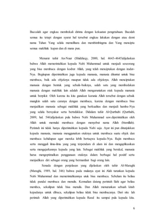 6
Baccalah agar engkau membekali dirimu dengan kekuatan pengetahuan. Bacalah
semua itu tetapi dengan syarat hal tersebut engkau lakukan dengan atau demi
nama Tuhan Yang selalu memelihara dan membimbingmu dan Yang mencipta
semua makhluk kapan dan di mana pun.
Menurut tafsir An-Nuur (Shiddieqy, 2000, hal. 4643-4645)dijelaskan
bahwa Allah memerintahkan kepada Nabi Muhammad untuk menjadi seseorang
yang bisa membaca dengan kodrat Allah, yang telah menciptakan dengan iradat-
Nya. Begitupun diperintahkan juga kepada manusia, manusia dituntut untuk bisa
membaca, baik ada objeknya maupun tidak ada objeknya. Allah menciptakan
manusia dengan bentuk yang sebaik-baiknya, salah satu yang membedakan
manusia dengan makhluk lain adalah Allah mengaruniakan otak kepada manusia
untuk berpikir. Oleh karena itu kita gunakan karunia Allah tersebut dengan sebaik
mungkin salah satu caranya dengan membaca, karena dengan membaca bisa
menjadikan manusia sebagai makhluk yang berkualitas dan menjadi hamba-Nya
yang selalu bersyukur serta bertafakkur. Didalam tafsir Al-Qurthubi (Qurthubi,
2009, hal. 546)dijelaskan pula bahwa Nabi Muhammad saw.diperintahkan oleh
Allah untuk memulai membaca dengan menyebut nama Allah (bismillah).
Perintah ini tidak hanya diperintahkan kepada Nabi saja. Ayat ini pun ditunjukkan
kepada manusia, manusia menggunakan otaknya untuk membaca suatu objek dan
membaca kehidupan agar mereka lebih bertaqwa kepada-Nya. Rajin membaca
serta menggali ilmu-ilmu yang yang terpendam di alam ini dan mengaplikasikan
serta mengajarkannya kepada yang lain. Sebagai makhluk yang berakal, manusia
harus mengoptimalkan penggunaan otaknya dalam berbagai hal positif serta
menjadikan diri sebagai orang yang bermanfaat bagi orang lain.
Senada dengan penjelasan yang dijelaskan oleh tafsir Al-Maraghi
(Maraghi, 1989, hal. 346) bahwa pada mulanya ayat ini Alah turunkan kepada
Nabi Muhammad dan memerintahkannya utuk bisa membaca. Sebelum itu beliau
tidak pandai membaca dan menulis. Kemudian datang perintah Ilahi agar beliau
membca, sekalipun tidak bisa menulis. Dan Allah menurunkan sebuah kitab
kepadanya untuk dibaca, sekalipun beliau tidak bisa membacanya. Dari situ lah
perintah Allah yang diperintahkan kepada Rasul itu sampai pula kepada kita.
 