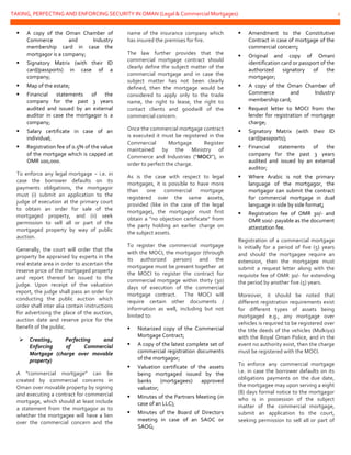 TAKING, PERFECTING AND ENFORCING SECURITY IN OMAN (Legal & Commercial Mortgages) 2
 A copy of the Oman Chamber of
Commerce and Industry
membership card in case the
mortgagor is a company;
 Signatory Matrix (with their ID
card/passports) in case of a
company;
 Map of the estate;
 Financial statements of the
company for the past 3 years
audited and issued by an external
auditor in case the mortgagor is a
company;
 Salary certificate in case of an
individual;
 Registration fee of 0.5% of the value
of the mortgage which is capped at
OMR 100,000.
To enforce any legal mortgage − i.e. in
case the borrower defaults on its
payments obligations, the mortgagor
must (i) submit an application to the
judge of execution at the primary court
to obtain an order for sale of the
mortgaged property, and (ii) seek
permission to sell all or part of the
mortgaged property by way of public
auction.
Generally, the court will order that the
property be appraised by experts in the
real estate area in order to ascertain the
reserve price of the mortgaged property
and report thereof be issued to the
judge. Upon receipt of the valuation
report, the judge shall pass an order for
conducting the public auction which
order shall inter alia contain instructions
for advertising the place of the auction,
auction date and reserve price for the
benefit of the public.
 Creating, Perfecting and
Enforcing of Commercial
Mortgage (charge over movable
property)
A “commercial mortgage” can be
created by commercial concerns in
Oman over movable property by signing
and executing a contract for commercial
mortgage, which should at least include
a statement from the mortgagor as to
whether the mortgagee will have a lien
over the commercial concern and the
name of the insurance company which
has insured the premises for fire.
The law further provides that the
commercial mortgage contract should
clearly define the subject matter of the
commercial mortgage and in case the
subject matter has not been clearly
defined, then the mortgage would be
considered to apply only to the trade
name, the right to lease, the right to
contact clients and goodwill of the
commercial concern.
Once the commercial mortgage contract
is executed it must be registered in the
Commercial Mortgage Register
maintained by the Ministry of
Commerce and Industries (“MOCI”), in
order to perfect the charge.
As is the case with respect to legal
mortgages, it is possible to have more
than one commercial mortgage
registered over the same assets,
provided (like in the case of the legal
mortgage), the mortgagor must first
obtain a “no objection certificate” from
the party holding an earlier charge on
the subject assets.
To register the commercial mortgage
with the MOCI, the mortgagor (through
its authorized person) and the
mortgagee must be present together at
the MOCI to register the contract for
commercial mortgage within thirty (30)
days of execution of the commercial
mortgage contract. The MOCI will
require certain other documents /
information as well, including but not
limited to:
 Notarized copy of the Commercial
Mortgage Contract;
 A copy of the latest complete set of
commercial registration documents
of the mortgagor;
 Valuation certificate of the assets
being mortgaged issued by the
banks (mortgagees) approved
valuator;
 Minutes of the Partners Meeting (in
case of an LLC);
 Minutes of the Board of Directors
meeting in case of an SAOC or
SAOG;
 Amendment to the Constitutive
Contract in case of mortgage of the
commercial concern;
 Original and copy of Omani
identification card or passport of the
authorized signatory of the
mortgagor;
 A copy of the Oman Chamber of
Commerce and Industry
membership card;
 Request letter to MOCI from the
lender for registration of mortgage
charge;
 Signatory Matrix (with their ID
card/passports);
 Financial statements of the
company for the past 3 years
audited and issued by an external
auditor;
 Where Arabic is not the primary
language of the mortgagor, the
mortgagor can submit the contract
for commercial mortgage in dual
language in side by side format;
 Registration fee of OMR 30/- and
OMR 100/- payable as the document
attestation fee.
Registration of a commercial mortgage
is initially for a period of five (5) years
and should the mortgagee require an
extension, then the mortgagee must
submit a request letter along with the
requisite fee of OMR 30/- for extending
the period by another five (5) years.
Moreover, it should be noted that
different registration requirements exist
for different types of assets being
mortgaged e.g., any mortgage over
vehicles is required to be registered over
the title deeds of the vehicles (Mulkiya)
with the Royal Oman Police, and in the
event no authority exist, then the charge
must be registered with the MOCI.
To enforce any commercial mortgage
i.e. in case the borrower defaults on its
obligations payments on the due date,
the mortgagee may upon serving a eight
(8) days formal notice to the mortgagor
who is in possession of the subject
matter of the commercial mortgage,
submit an application to the court,
seeking permission to sell all or part of
 