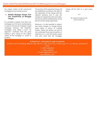 TAKING, PERFECTING AND ENFORCING SECURITY IN OMAN (Legal & Commercial Mortgages) 3
the subject matter of the commercial
mortgage by way of public auction.
 Multiple Mortgage Charges Over
One Asset/Priority of Mortgage
Charges
It is possible to register more than one
mortgage over the same asset/property
in case of commercial mortgage or legal
mortgage; however, the respective
mortgagor must obtain a prior “no
objection” certificate from the party
holding a prior charge on the subject
matter of the mortgage i.e. assets or
property.
The priority of the registered charge will
be established according to the date of
the registration of the charge with the
relevant authority and in case the
charges are registered on the same date,
the priority will be established by noting
the time of the charge registration.
Moreover, it is also possible to register
parri passu charges i.e. charges having
equal rights, in favour of multiple
lenders, where the lenders are part of
one syndicated financing transaction or
otherwise or in case the lenders agree
with each other that the mortgage
charge will be held on a parri passu
basis.
***
By: Arsalan Tariq Buriro and
Zahir Al Sulaimani
Al Alawi & Co., Advocates & Legal Consultants
Al Alawi Law Firm Building, Bldg No. 785, Way No. 2708, Qurum 29, P.O.Box 3746, P.C. 112, Muscat, Sultanate of
Oman.
T: +968 24699761/2
F: +969 24699763
E: banking@alalawico.com
www.alalawico.com
 