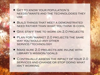 • Get to know your population’s
  needs/wants and the technologies they
  use

• Build things that meet a demonstrated
  need rather than what you think is cool

• Give staff time to work on 2.0 projects
• Plan for/market 2.0 projects the same
  way you would any other
  service/technology

• Make sure 2.0 projects are in-line with
  library’s mission/goals

• Continually assess the impact of your 2.0
  services and change or stop doing what
  isn’t working
 