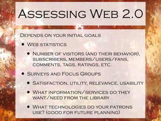 Assessing Web 2.0
Depends on your initial goals

• Web statistics
 • Number of visitors (and their behavior),
    subscribers, members/users/fans,
    comments, tags, ratings, etc.

• Surveys and Focus Groups
 • Satisfaction, utility, relevance, usability
 • What information/services do they
    want/need from the library

  • What technologies do your patrons
    use? (good for future planning)
 