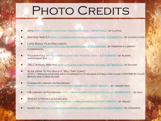 Photo Credits
•   Gips http://www.flickr.com/photos/ciotka/136357642/ by clotka

•   Digitage Web 2.0 http://flickr.com/photos/oceanflynn/315385916/ by ocean.flynn

•   Long Range Plan Discussion
    http://flickr.com/photos/maubrowncow/2763362494/ by Nebraska Library
    Commission

•   Toolbox full http://www.flickr.com/photos/zakh/337938459/ by Austin
    ampersand Zak

•   TBLC Annual Meeting http://flickr.com/photos/sylvar/287940515/ by Sylvar

•   Slide from “If You Build It, Will They Care?”
    http://www.slideshare.net/charbooth/if-you-build-it-will-they-care-1159058 By Char
    Booth and Chris Guder.

•   Chemistry library on Facebook
    http://www.flickr.com/photos/libraryriot/2855148330/ by library riot

•   UB Library on Facebook http://www.flickr.com/photos/inju/2949690631/ by inju

•   Sprout attacks a kleenex box
    http://www.flickr.com/photos/asimpledarksquid/1187308493/ by Squid!

•   sunny day http://flickr.com/photos/iamthebestartist/2226165685/ by jessamyn
 