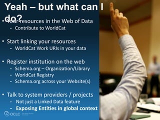 Yeah – but what can I
do?• Your resources in the Web of Data
- Contribute to WorldCat
• Start linking your resources
- WorldCat Work URIs in your data
• Register institution on the web
- Schema.org – Organization/Library
- WorldCat Registry
- Schema.org across your Website(s)
• Talk to system providers / projects
- Not just a Linked Data feature
- Exposing Entities in global context
 