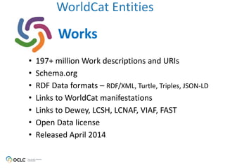 WorldCat Entities
Works
• 197+ million Work descriptions and URIs
• Schema.org
• RDF Data formats – RDF/XML, Turtle, Triples, JSON-LD
• Links to WorldCat manifestations
• Links to Dewey, LCSH, LCNAF, VIAF, FAST
• Open Data license
• Released April 2014
 