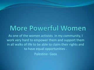 More Powerful Women As one of the women activists  in my community, I work very hard to empower them and support them in all walks of life to be able to claim their rights and to have equal opportunities . Palestine- Gaza 