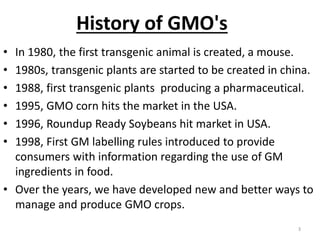 • In 1980, the first transgenic animal is created, a mouse.
• 1980s, transgenic plants are started to be created in china.
• 1988, first transgenic plants producing a pharmaceutical.
• 1995, GMO corn hits the market in the USA.
• 1996, Roundup Ready Soybeans hit market in USA.
• 1998, First GM labelling rules introduced to provide
consumers with information regarding the use of GM
ingredients in food.
• Over the years, we have developed new and better ways to
manage and produce GMO crops.
3
History of GMO's
 