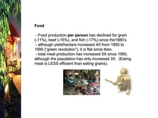 Food - Food production  per person  has declined for grain  (-11%), beef (-15%), and fish (-17%) since the1980’s   - although yield/hectare increased 4X from 1950 to 1990 (“green revolution”), it is flat since then.  - total meat production has increased 5X since 1950, although the population has only increased 3X.  (Eating meat is LESS efficient than eating grains). 