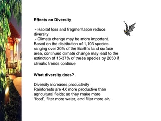 Effects on Diversity - Habitat loss and fragmentation reduce diversity   - Climate change may be more important.  Based on the distribution of 1,103 species ranging over 20% of the Earth’s land surface area, continued climate change may lead to the extinction of 15-37% of these species by 2050 if climatic trends continue What diversity does? Diversity increases productivity Rainforests are 4X more productive than  agricultural fields; so they make more “food”, filter more water, and filter more air. 