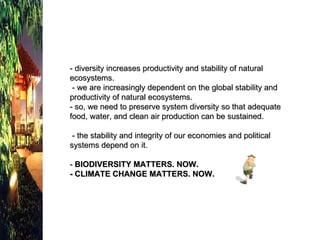 - diversity increases productivity and stability of natural ecosystems.  - we are increasingly dependent on the global stability and productivity of natural ecosystems. - so, we need to preserve system diversity so that adequate food, water, and clean air production can be sustained.  - the stability and integrity of our economies and political systems depend on it.  -  BIODIVERSITY MATTERS. NOW. - CLIMATE CHANGE MATTERS. NOW. 