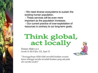 - We need diverse ecosystems to sustain the existing human population.  - These services will be even more important as the population increases.  - Our current practice of over-exploitation of resources is contrary to our long-term goals. Think global,  act locally Firman Allah s.w.t Surah Ar Ra’d (Juz 13), Ayat 11 “ Sesungguhnya Allah tidak merubah keadaan sesuatu kaum sehingga mereka merubah keadaan yang ada pada diri mereka sendiri” 