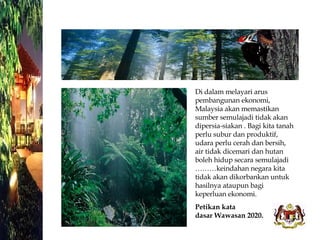Di dalam melayari arus pembangunan ekonomi, Malaysia akan memastikan sumber semulajadi tidak akan dipersia-siakan . Bagi kita tanah perlu subur dan produktif, udara perlu cerah dan bersih, air tidak dicemari dan hutan boleh hidup secara semulajadi ………keindahan negara kita tidak akan dikorbankan untuk hasilnya ataupun bagi keperluan ekonomi. Petikan kata  dasar Wawasan 2020. 