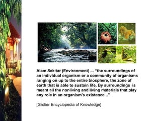 Alam Sekitar (Environment) ... “the surroundings of an individual organism or a community of organisms ranging on up to the entire biosphere, the zone of earth that is able to sustain life. By surroundings  is meant all the nonliving and living materials that play any role in an organism’s existance...” [Grolier Encyclopedia of Knowledge] 
