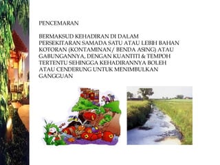 PENCEMARAN  BERMAKSUD KEHADIRAN DI DALAM PERSEKITARAN SAMADA SATU ATAU LEBIH BAHAN KOTORAN (KONTAMINAN / BENDA ASING) ATAU GABUNGANNYA, DENGAN KUANTITI & TEMPOH TERTENTU SEHINGGA KEHADIRANNYA BOLEH ATAU CENDERUNG UNTUK MENIMBULKAN GANGGUAN 