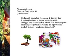 Firman Allah s.a.w ; Surah Ar Rum ; Ayat 41 (  Terjemahan  ) “ Berlakulah kerosakan (bencana) di daratan dan  di lautan oleh kerana tangan manusia sendiri, sehingga Allah menimpakan pada mereka sebahagian azab daripada perbuatan mereka itu, agar mereka kembali ke jalan yang benar (bertaubat).”  