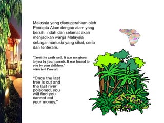Malaysia yang dianugerahkan oleh Pencipta Alam dengan alam yang bersih, indah dan selamat akan  menjadikan warga Malaysia sebagai manusia yang sihat, ceria dan tenteram. "Treat the earth well. It was not given to you by your parents. It was loaned to you by your children." --Ancient Proverb 