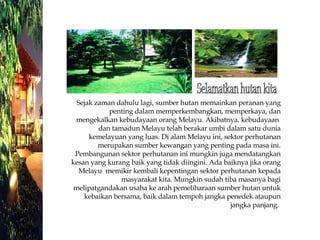 Sejak zaman dahulu lagi, sumber hutan memainkan peranan yang penting dalam memperkembangkan, memperkaya, dan mengekalkan kebudayaan orang Melayu. Akibatnya, kebudayaan  dan tamadun Melayu telah berakar umbi dalam satu dunia kemelayuan yang luas. Di alam Melayu ini, sektor perhutanan merupakan sumber kewangan yang penting pada masa ini. Pembangunan sektor perhutanan ini mungkin juga mendatangkan kesan yang kurang baik yang tidak diingini. Ada baiknya jika orang Melayu  memikir kembali kepentingan sektor perhutanan kepada masyarakat kita. Mungkin sudah tiba masanya bagi melipatgandakan usaha ke arah pemeliharaan sumber hutan untuk kebaikan bersama, baik dalam tempoh jangka penedek ataupun jangka panjang.  Selamatkan hutan kita 