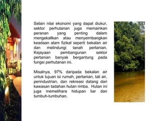 Selain nilai ekonomi yang dapat diukur, sektor perhutanan juga memainkan peranan yang penting dalam mengekallkan atau menyeimbangkan keadaan alam fizikal seperti bekalan air dan melindungi tanah pertanian. Kejayaan pembangunan sektor pertanian banyak bergantung pada fungsi perhutanan ini.  Misalnya, 97% daripada bekalan air untuk tujuan isi rumah, pertanian, tali air, perindustrian, dan rekreasi datang dari kawasan tadahan hutan rimba.  Hutan ini juga memelihara hidupan liar dan tumbuh-tumbuhan.  