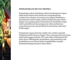 PEMELIHARAAN HUTAN TROPIKA  Kepentingan sektor perhutanan dalam pembangunan negara  tidak bererti bahawa kita boleh terus mengeksploitasi  sumber hutan dengan sewenang-sewenangnya.Sebaliknya,  pemeliharaan hutan tropika untuk kebaikan bersama dalam  jangka masa panjang perlu diutamakan.Ini disebabkan tanpa  sistem pemeliharaan dan pengurusan sektor perhutanan  yang cekap,kawasan dan produktiviti perhutanan akan kian  berkurangan.  Pengalaman negara jiran kita adalah satu contoh yang baik. Daripada jumlah keluasan Negara Thai, peratusan kawasan hutan telah berkurangan daripada 70% pada tahun 1945 kepada 20% pada tahun 1988.Kegiatan pembalakan yang keterlaluan dan pembalakan secara haram telah mengakibatkan masalah ketidakseimbangan keadaan alam sekitar.  