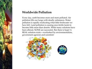Worldwide Pollution Every day, earth becomes more and more polluted. Air pollution fills our lungs with deadly substances. Water pollution is rapidly eradicating what little freshwater we have left. Land pollution is causing once-fertile lands to become little more than deserts. While many solutions have been offered, NONE are successful. But there is hope! A REAL solution exists—overlooked by environmentalists, government agencies and scientists! 
