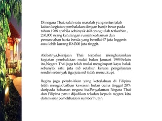 Di negara Thai, salah satu masalah yang serius ialah kaitan kegiatan pembalakan dengan banjir besar pada tahun 1988 apabila sebanyak 460 orang telah terkorban , 250,000 orang kehilangan rumah kediaman dan pemusnahan harta benda yang bernilai 67 juta Inggeris atau lebih kurang RM300 juta ringgit.  Akibatnya,Kerajaan Thai terpaksa mengharamkan kegiatan pembalakan mulai bulan Januari 1989.Selain itu,Negara Thai juga telah mulai mengimport kayu balak sebanyak satu juta m3 setahun kerana pengeluaran sendiri sebanyak tiga juta m3 tidak mencukupi.  Begitu juga pembalakan yang keterlaluan di Filipina telah mengakibatkan kawasan hutan cuma tinggal 20% daripada keluasan negara itu.Pengalaman Negara Thai dan Filipina patut dijadikan teladan kepada negara kita dalam soal pemeliharaan sumber hutan.  