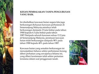 Ini disebabkan kawasan hutan negara kita juga berkurangan.Keluasan kawasan perhutanan di Semenanjung Malaysia,misalnya telah berkurangan daripada 13 juta hektar pada tahun 1900 kepada 6.3 juta hektar pada tahun 1987.Daripada seluruh kawasan seluas 13.2 juta  di Semenanjung Malaysia, peratusan kawasan hutan telah berkurangan daripada 98% pada tahun 1900 kepada 48% pada tahun 1987. Kawasan hutan yang semakin berkurangan ini menunjukkan bahawa sektor perhutanan kurang diberi perhatian yang sewajarnya.Selama ini, yang diberi keutamaan ialah sektor pertanian terutama dalam soal penggunaan tanah.  KESAN PEMBALAKAN TANPA PENGURUSAN  YANG BAIK.   