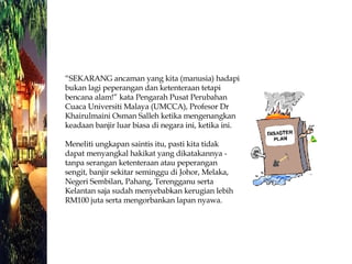 “ SEKARANG ancaman yang kita (manusia) hadapi bukan lagi peperangan dan ketenteraan tetapi bencana alam!” kata Pengarah Pusat Perubahan Cuaca Universiti Malaya (UMCCA), Profesor Dr Khairulmaini Osman Salleh ketika mengenangkan keadaan banjir luar biasa di negara ini, ketika ini. Meneliti ungkapan saintis itu, pasti kita tidak dapat menyangkal hakikat yang dikatakannya - tanpa serangan ketenteraan atau peperangan sengit, banjir sekitar seminggu di Johor, Melaka, Negeri Sembilan, Pahang, Terengganu serta Kelantan saja sudah menyebabkan kerugian lebih RM100 juta serta mengorbankan lapan nyawa. 