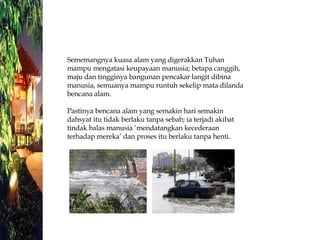 Sememangnya kuasa alam yang digerakkan Tuhan mampu mengatasi keupayaan manusia; betapa canggih, maju dan tingginya bangunan pencakar langit dibina manusia, semuanya mampu runtuh sekelip mata dilanda bencana alam. Pastinya bencana alam yang semakin hari semakin dahsyat itu tidak berlaku tanpa sebab; ia terjadi akibat tindak balas manusia ‘mendatangkan kecederaan terhadap mereka’ dan proses itu berlaku tanpa henti. 