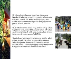Dr Khairulmaini berkata, banjir luar biasa yang berlaku di beberapa negeri di negara ini sekadar satu daripada ratusan kes bencana alam yang dicatat dalam senarai kesan akibat pemanasan global hasil janaan aktiviti manusia. “Kita ada fenomena banjir yang berlaku setiap tahun bagi banjir kecil, setiap 10 tahun, 50 tahun, 100 tahun selain selang tempoh lebih lama menjangkau ribuan tahun seperti banjir zaman Nabi Nuh. “Banjir besar baru-baru ini sepatutnya berlaku sekali dalam tempoh 100 tahun tetapi sejak lima tahun kebelakangan ini, fenomena itu kerap berlaku di seluruh dunia,” katanya yang juga pensyarah Jabatan Geografi Fakulti Sastera dan Sains Sosial UM. 
