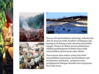 Inovasi dan pertumbuhan teknologi, industri dan aktiviti manusia telah memberi sumbangan dan kemajuan di bidang sosial, ekonomi dan politik sejagat. Namun di dalam proses pelaksanaan objektif pembangunan tersebut ianya telah menyebabkan pencemaran alam sekitar.  Pencemaran alam sekitar antara lain telah menyebabkan penurunan taraf kesihatan dan keselamatan penduduk , penipisan ozon, penghapusan hidupan akuatik serta kepupusan flora dan fauna. 