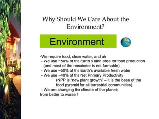 Why Should We Care About the Environment? We require food, clean water, and air  - We use ~50% of the Earth’s land area for food production    (and most of the remainder is not farmable)  - We use ~50% of the Earth’s available fresh water  - We use ~40% of the Net Primary Productivity (NPP is “new plant growth” – it is the base of the food pyramid for all terrestrial communities).  - We are changing the climate of the planet;  from better to worse ! Environment  
