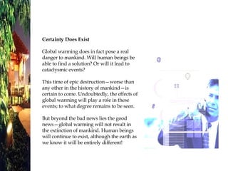 Certainty Does Exist Global warming does in fact pose a real danger to mankind. Will human beings be able to find a solution? Or will it lead to cataclysmic events? This time of epic destruction—worse than any other in the history of mankind—is certain to come. Undoubtedly, the effects of global warming will play a role in these events; to what degree remains to be seen.  But beyond the bad news lies the good news—global warming will not result in the extinction of mankind. Human beings will continue to exist, although the earth as we know it will be entirely different!  