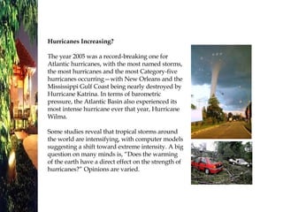 Hurricanes Increasing? The year 2005 was a record-breaking one for Atlantic hurricanes, with the most named storms, the most hurricanes and the most Category-five hurricanes occurring—with New Orleans and the Mississippi Gulf Coast being nearly destroyed by Hurricane Katrina. In terms of barometric pressure, the Atlantic Basin also experienced its most intense hurricane ever that year, Hurricane Wilma.  Some studies reveal that tropical storms around the world are intensifying, with computer models suggesting a shift toward extreme intensity. A big question on many minds is, “Does the warming of the earth have a direct effect on the strength of hurricanes?” Opinions are varied. 